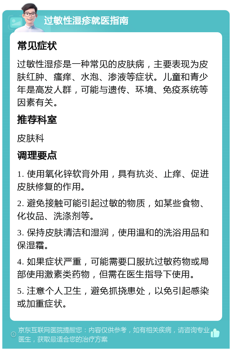 过敏性湿疹就医指南 常见症状 过敏性湿疹是一种常见的皮肤病，主要表现为皮肤红肿、瘙痒、水泡、渗液等症状。儿童和青少年是高发人群，可能与遗传、环境、免疫系统等因素有关。 推荐科室 皮肤科 调理要点 1. 使用氧化锌软膏外用，具有抗炎、止痒、促进皮肤修复的作用。 2. 避免接触可能引起过敏的物质，如某些食物、化妆品、洗涤剂等。 3. 保持皮肤清洁和湿润，使用温和的洗浴用品和保湿霜。 4. 如果症状严重，可能需要口服抗过敏药物或局部使用激素类药物，但需在医生指导下使用。 5. 注意个人卫生，避免抓挠患处，以免引起感染或加重症状。