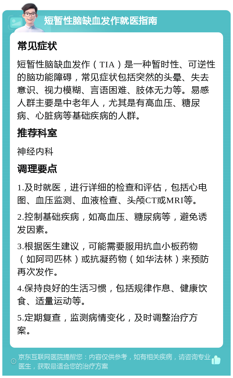 短暂性脑缺血发作就医指南 常见症状 短暂性脑缺血发作（TIA）是一种暂时性、可逆性的脑功能障碍，常见症状包括突然的头晕、失去意识、视力模糊、言语困难、肢体无力等。易感人群主要是中老年人，尤其是有高血压、糖尿病、心脏病等基础疾病的人群。 推荐科室 神经内科 调理要点 1.及时就医，进行详细的检查和评估，包括心电图、血压监测、血液检查、头颅CT或MRI等。 2.控制基础疾病，如高血压、糖尿病等，避免诱发因素。 3.根据医生建议，可能需要服用抗血小板药物（如阿司匹林）或抗凝药物（如华法林）来预防再次发作。 4.保持良好的生活习惯，包括规律作息、健康饮食、适量运动等。 5.定期复查，监测病情变化，及时调整治疗方案。