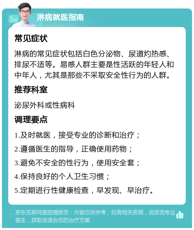 淋病就医指南 常见症状 淋病的常见症状包括白色分泌物、尿道灼热感、排尿不适等。易感人群主要是性活跃的年轻人和中年人，尤其是那些不采取安全性行为的人群。 推荐科室 泌尿外科或性病科 调理要点 1.及时就医，接受专业的诊断和治疗； 2.遵循医生的指导，正确使用药物； 3.避免不安全的性行为，使用安全套； 4.保持良好的个人卫生习惯； 5.定期进行性健康检查，早发现、早治疗。