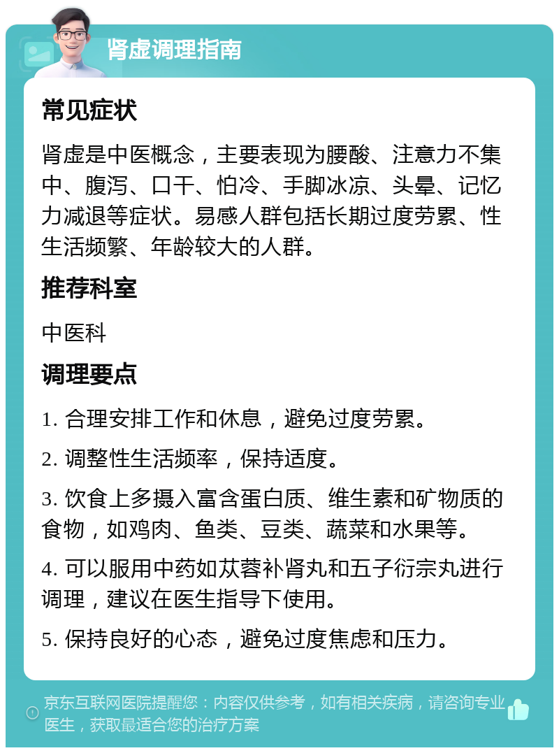 肾虚调理指南 常见症状 肾虚是中医概念，主要表现为腰酸、注意力不集中、腹泻、口干、怕冷、手脚冰凉、头晕、记忆力减退等症状。易感人群包括长期过度劳累、性生活频繁、年龄较大的人群。 推荐科室 中医科 调理要点 1. 合理安排工作和休息，避免过度劳累。 2. 调整性生活频率，保持适度。 3. 饮食上多摄入富含蛋白质、维生素和矿物质的食物，如鸡肉、鱼类、豆类、蔬菜和水果等。 4. 可以服用中药如苁蓉补肾丸和五子衍宗丸进行调理，建议在医生指导下使用。 5. 保持良好的心态，避免过度焦虑和压力。