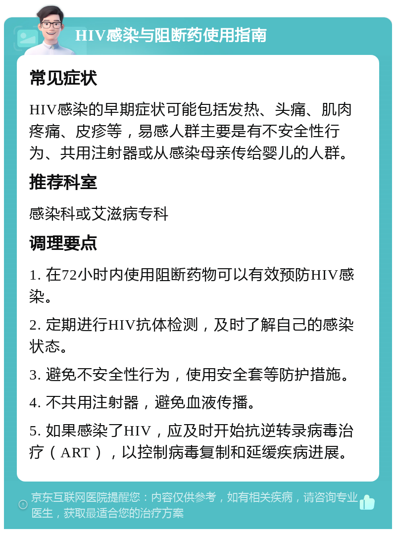 HIV感染与阻断药使用指南 常见症状 HIV感染的早期症状可能包括发热、头痛、肌肉疼痛、皮疹等，易感人群主要是有不安全性行为、共用注射器或从感染母亲传给婴儿的人群。 推荐科室 感染科或艾滋病专科 调理要点 1. 在72小时内使用阻断药物可以有效预防HIV感染。 2. 定期进行HIV抗体检测，及时了解自己的感染状态。 3. 避免不安全性行为，使用安全套等防护措施。 4. 不共用注射器，避免血液传播。 5. 如果感染了HIV，应及时开始抗逆转录病毒治疗（ART），以控制病毒复制和延缓疾病进展。