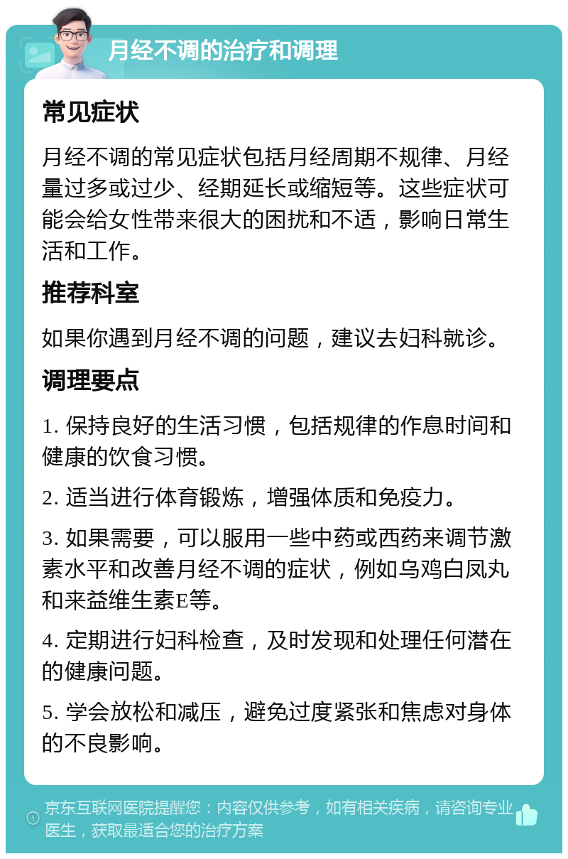 月经不调的治疗和调理 常见症状 月经不调的常见症状包括月经周期不规律、月经量过多或过少、经期延长或缩短等。这些症状可能会给女性带来很大的困扰和不适，影响日常生活和工作。 推荐科室 如果你遇到月经不调的问题，建议去妇科就诊。 调理要点 1. 保持良好的生活习惯，包括规律的作息时间和健康的饮食习惯。 2. 适当进行体育锻炼，增强体质和免疫力。 3. 如果需要，可以服用一些中药或西药来调节激素水平和改善月经不调的症状，例如乌鸡白凤丸和来益维生素E等。 4. 定期进行妇科检查，及时发现和处理任何潜在的健康问题。 5. 学会放松和减压，避免过度紧张和焦虑对身体的不良影响。