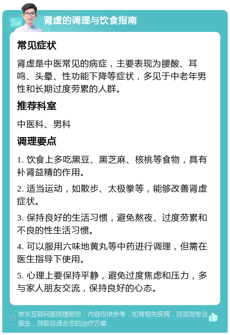 肾虚的调理与饮食指南 常见症状 肾虚是中医常见的病症，主要表现为腰酸、耳鸣、头晕、性功能下降等症状，多见于中老年男性和长期过度劳累的人群。 推荐科室 中医科、男科 调理要点 1. 饮食上多吃黑豆、黑芝麻、核桃等食物，具有补肾益精的作用。 2. 适当运动，如散步、太极拳等，能够改善肾虚症状。 3. 保持良好的生活习惯，避免熬夜、过度劳累和不良的性生活习惯。 4. 可以服用六味地黄丸等中药进行调理，但需在医生指导下使用。 5. 心理上要保持平静，避免过度焦虑和压力，多与家人朋友交流，保持良好的心态。