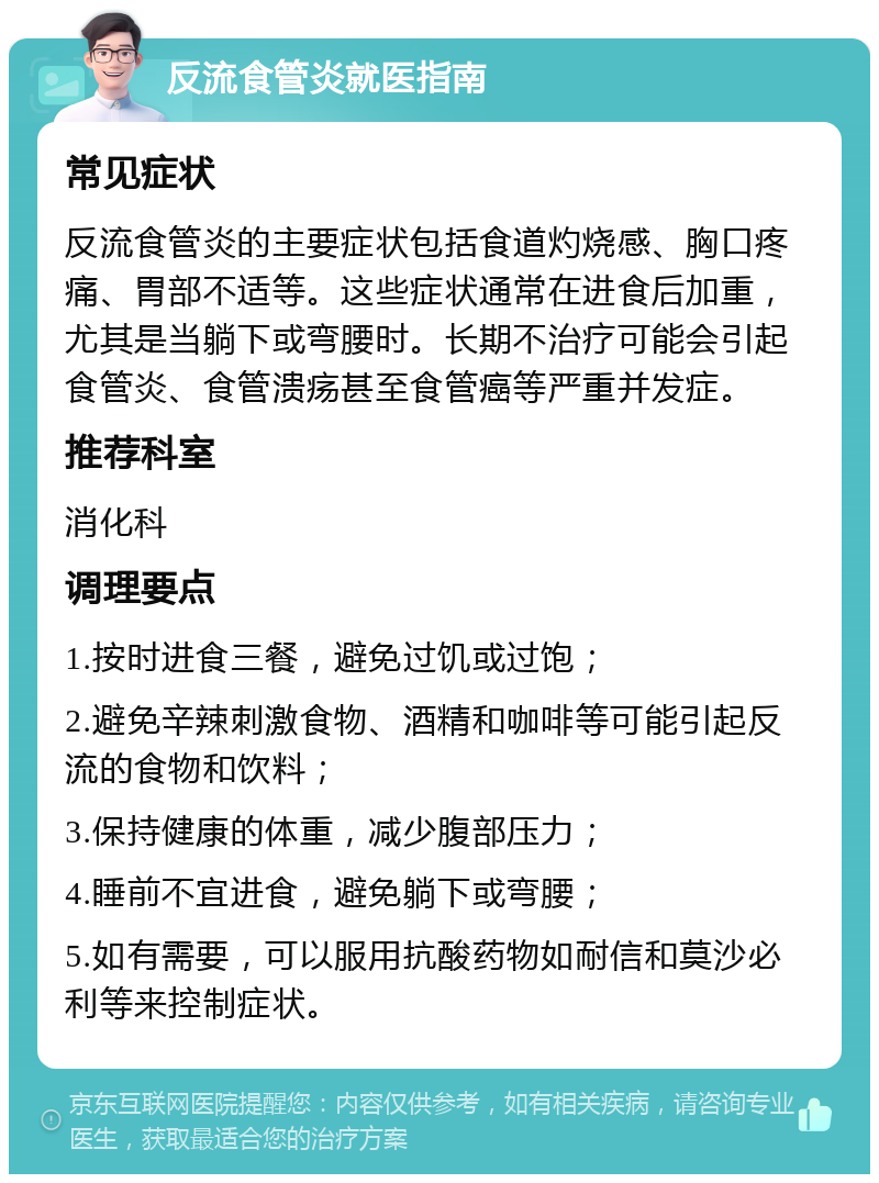 反流食管炎就医指南 常见症状 反流食管炎的主要症状包括食道灼烧感、胸口疼痛、胃部不适等。这些症状通常在进食后加重，尤其是当躺下或弯腰时。长期不治疗可能会引起食管炎、食管溃疡甚至食管癌等严重并发症。 推荐科室 消化科 调理要点 1.按时进食三餐，避免过饥或过饱； 2.避免辛辣刺激食物、酒精和咖啡等可能引起反流的食物和饮料； 3.保持健康的体重，减少腹部压力； 4.睡前不宜进食，避免躺下或弯腰； 5.如有需要，可以服用抗酸药物如耐信和莫沙必利等来控制症状。