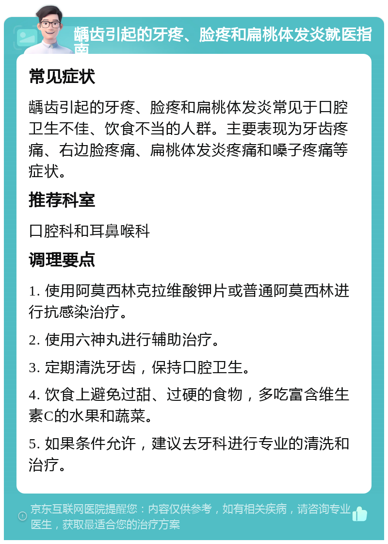 龋齿引起的牙疼、脸疼和扁桃体发炎就医指南 常见症状 龋齿引起的牙疼、脸疼和扁桃体发炎常见于口腔卫生不佳、饮食不当的人群。主要表现为牙齿疼痛、右边脸疼痛、扁桃体发炎疼痛和嗓子疼痛等症状。 推荐科室 口腔科和耳鼻喉科 调理要点 1. 使用阿莫西林克拉维酸钾片或普通阿莫西林进行抗感染治疗。 2. 使用六神丸进行辅助治疗。 3. 定期清洗牙齿，保持口腔卫生。 4. 饮食上避免过甜、过硬的食物，多吃富含维生素C的水果和蔬菜。 5. 如果条件允许，建议去牙科进行专业的清洗和治疗。