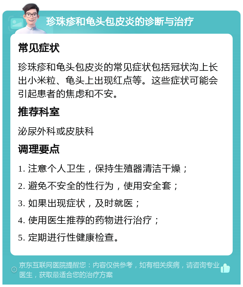 珍珠疹和龟头包皮炎的诊断与治疗 常见症状 珍珠疹和龟头包皮炎的常见症状包括冠状沟上长出小米粒、龟头上出现红点等。这些症状可能会引起患者的焦虑和不安。 推荐科室 泌尿外科或皮肤科 调理要点 1. 注意个人卫生，保持生殖器清洁干燥； 2. 避免不安全的性行为，使用安全套； 3. 如果出现症状，及时就医； 4. 使用医生推荐的药物进行治疗； 5. 定期进行性健康检查。