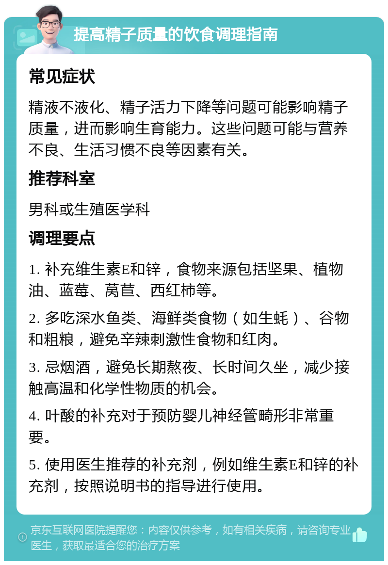 提高精子质量的饮食调理指南 常见症状 精液不液化、精子活力下降等问题可能影响精子质量，进而影响生育能力。这些问题可能与营养不良、生活习惯不良等因素有关。 推荐科室 男科或生殖医学科 调理要点 1. 补充维生素E和锌，食物来源包括坚果、植物油、蓝莓、莴苣、西红柿等。 2. 多吃深水鱼类、海鲜类食物（如生蚝）、谷物和粗粮，避免辛辣刺激性食物和红肉。 3. 忌烟酒，避免长期熬夜、长时间久坐，减少接触高温和化学性物质的机会。 4. 叶酸的补充对于预防婴儿神经管畸形非常重要。 5. 使用医生推荐的补充剂，例如维生素E和锌的补充剂，按照说明书的指导进行使用。