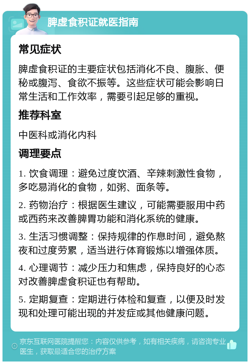 脾虚食积证就医指南 常见症状 脾虚食积证的主要症状包括消化不良、腹胀、便秘或腹泻、食欲不振等。这些症状可能会影响日常生活和工作效率，需要引起足够的重视。 推荐科室 中医科或消化内科 调理要点 1. 饮食调理：避免过度饮酒、辛辣刺激性食物，多吃易消化的食物，如粥、面条等。 2. 药物治疗：根据医生建议，可能需要服用中药或西药来改善脾胃功能和消化系统的健康。 3. 生活习惯调整：保持规律的作息时间，避免熬夜和过度劳累，适当进行体育锻炼以增强体质。 4. 心理调节：减少压力和焦虑，保持良好的心态对改善脾虚食积证也有帮助。 5. 定期复查：定期进行体检和复查，以便及时发现和处理可能出现的并发症或其他健康问题。