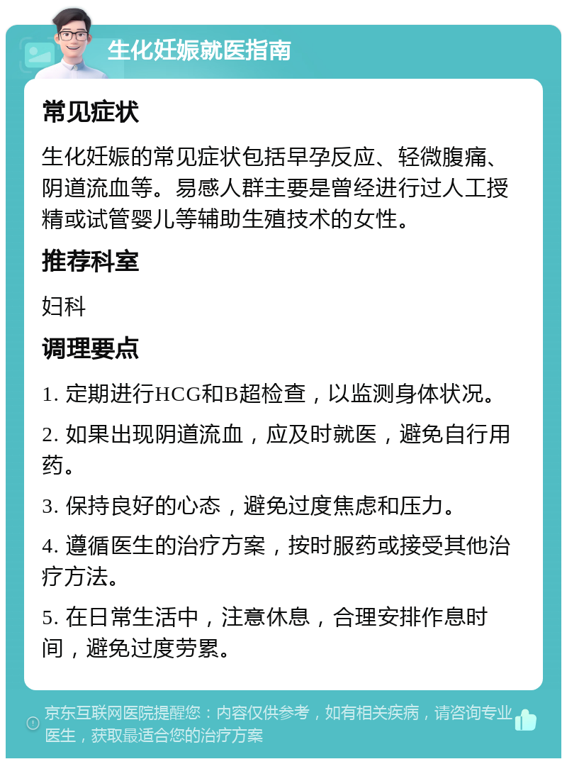 生化妊娠就医指南 常见症状 生化妊娠的常见症状包括早孕反应、轻微腹痛、阴道流血等。易感人群主要是曾经进行过人工授精或试管婴儿等辅助生殖技术的女性。 推荐科室 妇科 调理要点 1. 定期进行HCG和B超检查，以监测身体状况。 2. 如果出现阴道流血，应及时就医，避免自行用药。 3. 保持良好的心态，避免过度焦虑和压力。 4. 遵循医生的治疗方案，按时服药或接受其他治疗方法。 5. 在日常生活中，注意休息，合理安排作息时间，避免过度劳累。