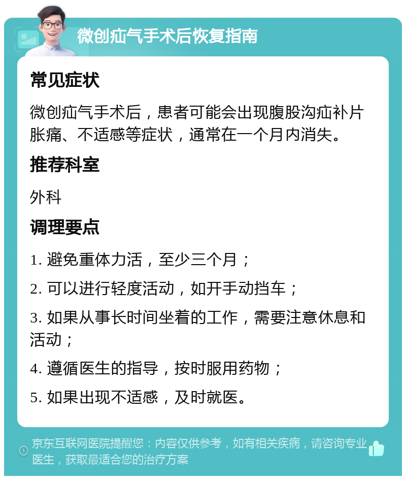 微创疝气手术后恢复指南 常见症状 微创疝气手术后，患者可能会出现腹股沟疝补片胀痛、不适感等症状，通常在一个月内消失。 推荐科室 外科 调理要点 1. 避免重体力活，至少三个月； 2. 可以进行轻度活动，如开手动挡车； 3. 如果从事长时间坐着的工作，需要注意休息和活动； 4. 遵循医生的指导，按时服用药物； 5. 如果出现不适感，及时就医。