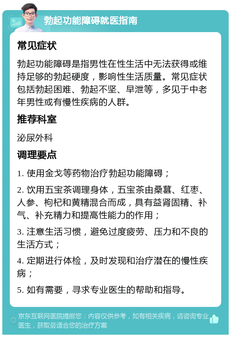 勃起功能障碍就医指南 常见症状 勃起功能障碍是指男性在性生活中无法获得或维持足够的勃起硬度，影响性生活质量。常见症状包括勃起困难、勃起不坚、早泄等，多见于中老年男性或有慢性疾病的人群。 推荐科室 泌尿外科 调理要点 1. 使用金戈等药物治疗勃起功能障碍； 2. 饮用五宝茶调理身体，五宝茶由桑葚、红枣、人参、枸杞和黄精混合而成，具有益肾固精、补气、补充精力和提高性能力的作用； 3. 注意生活习惯，避免过度疲劳、压力和不良的生活方式； 4. 定期进行体检，及时发现和治疗潜在的慢性疾病； 5. 如有需要，寻求专业医生的帮助和指导。