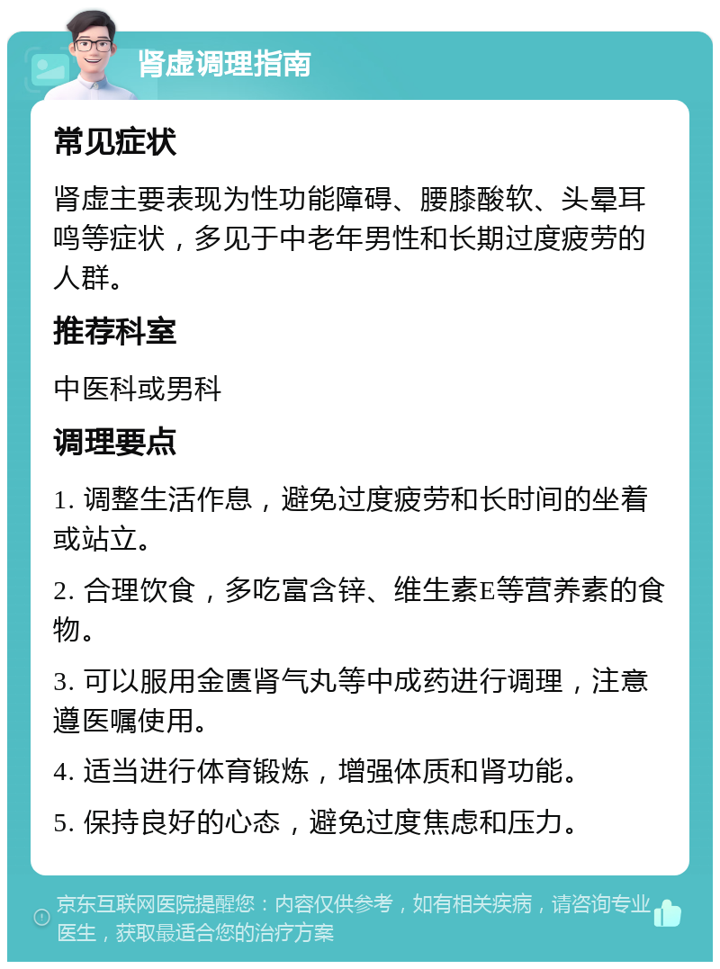 肾虚调理指南 常见症状 肾虚主要表现为性功能障碍、腰膝酸软、头晕耳鸣等症状，多见于中老年男性和长期过度疲劳的人群。 推荐科室 中医科或男科 调理要点 1. 调整生活作息，避免过度疲劳和长时间的坐着或站立。 2. 合理饮食，多吃富含锌、维生素E等营养素的食物。 3. 可以服用金匮肾气丸等中成药进行调理，注意遵医嘱使用。 4. 适当进行体育锻炼，增强体质和肾功能。 5. 保持良好的心态，避免过度焦虑和压力。