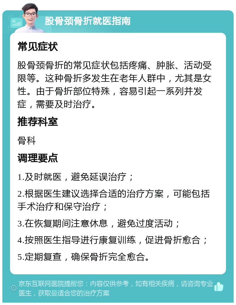 股骨颈骨折就医指南 常见症状 股骨颈骨折的常见症状包括疼痛、肿胀、活动受限等。这种骨折多发生在老年人群中，尤其是女性。由于骨折部位特殊，容易引起一系列并发症，需要及时治疗。 推荐科室 骨科 调理要点 1.及时就医，避免延误治疗； 2.根据医生建议选择合适的治疗方案，可能包括手术治疗和保守治疗； 3.在恢复期间注意休息，避免过度活动； 4.按照医生指导进行康复训练，促进骨折愈合； 5.定期复查，确保骨折完全愈合。