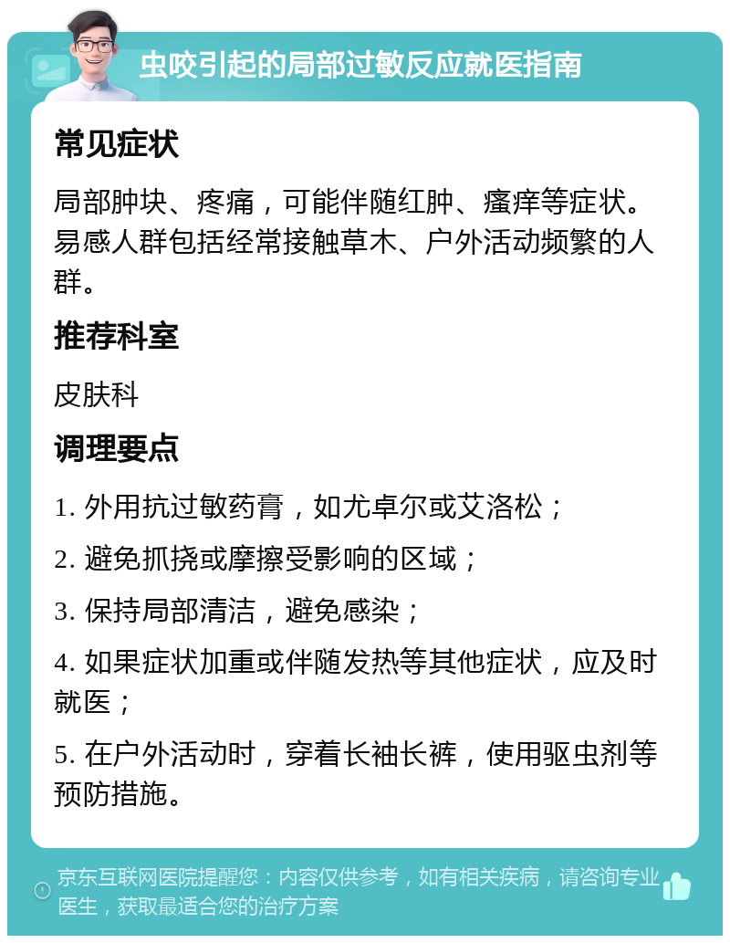 虫咬引起的局部过敏反应就医指南 常见症状 局部肿块、疼痛，可能伴随红肿、瘙痒等症状。易感人群包括经常接触草木、户外活动频繁的人群。 推荐科室 皮肤科 调理要点 1. 外用抗过敏药膏，如尤卓尔或艾洛松； 2. 避免抓挠或摩擦受影响的区域； 3. 保持局部清洁，避免感染； 4. 如果症状加重或伴随发热等其他症状，应及时就医； 5. 在户外活动时，穿着长袖长裤，使用驱虫剂等预防措施。