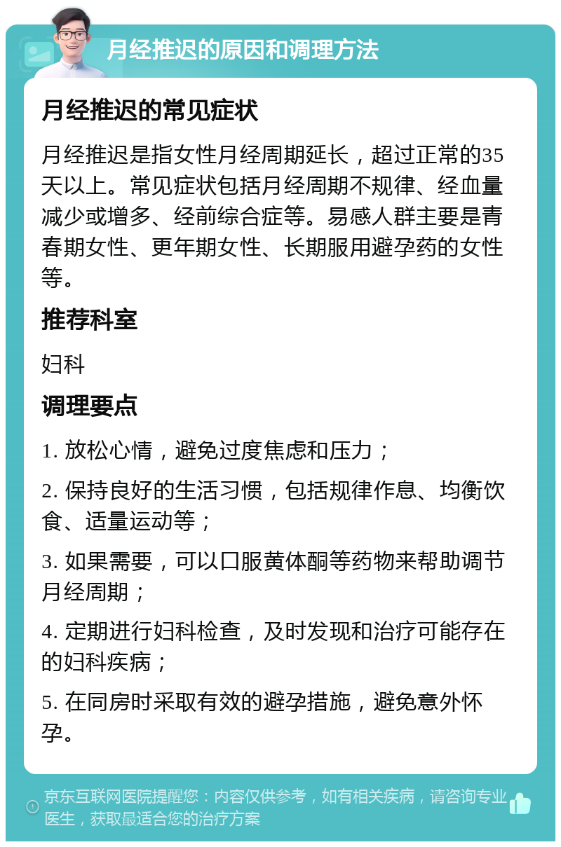 月经推迟的原因和调理方法 月经推迟的常见症状 月经推迟是指女性月经周期延长，超过正常的35天以上。常见症状包括月经周期不规律、经血量减少或增多、经前综合症等。易感人群主要是青春期女性、更年期女性、长期服用避孕药的女性等。 推荐科室 妇科 调理要点 1. 放松心情，避免过度焦虑和压力； 2. 保持良好的生活习惯，包括规律作息、均衡饮食、适量运动等； 3. 如果需要，可以口服黄体酮等药物来帮助调节月经周期； 4. 定期进行妇科检查，及时发现和治疗可能存在的妇科疾病； 5. 在同房时采取有效的避孕措施，避免意外怀孕。