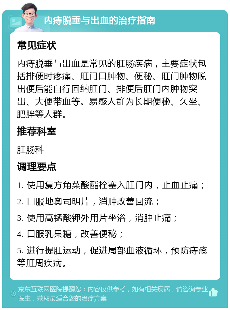 内痔脱垂与出血的治疗指南 常见症状 内痔脱垂与出血是常见的肛肠疾病，主要症状包括排便时疼痛、肛门口肿物、便秘、肛门肿物脱出便后能自行回纳肛门、排便后肛门内肿物突出、大便带血等。易感人群为长期便秘、久坐、肥胖等人群。 推荐科室 肛肠科 调理要点 1. 使用复方角菜酸酯栓塞入肛门内，止血止痛； 2. 口服地奥司明片，消肿改善回流； 3. 使用高锰酸钾外用片坐浴，消肿止痛； 4. 口服乳果糖，改善便秘； 5. 进行提肛运动，促进局部血液循环，预防痔疮等肛周疾病。