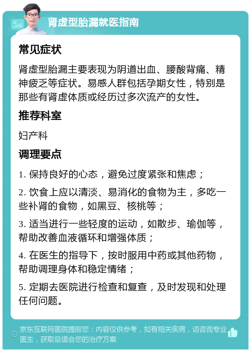 肾虚型胎漏就医指南 常见症状 肾虚型胎漏主要表现为阴道出血、腰酸背痛、精神疲乏等症状。易感人群包括孕期女性，特别是那些有肾虚体质或经历过多次流产的女性。 推荐科室 妇产科 调理要点 1. 保持良好的心态，避免过度紧张和焦虑； 2. 饮食上应以清淡、易消化的食物为主，多吃一些补肾的食物，如黑豆、核桃等； 3. 适当进行一些轻度的运动，如散步、瑜伽等，帮助改善血液循环和增强体质； 4. 在医生的指导下，按时服用中药或其他药物，帮助调理身体和稳定情绪； 5. 定期去医院进行检查和复查，及时发现和处理任何问题。