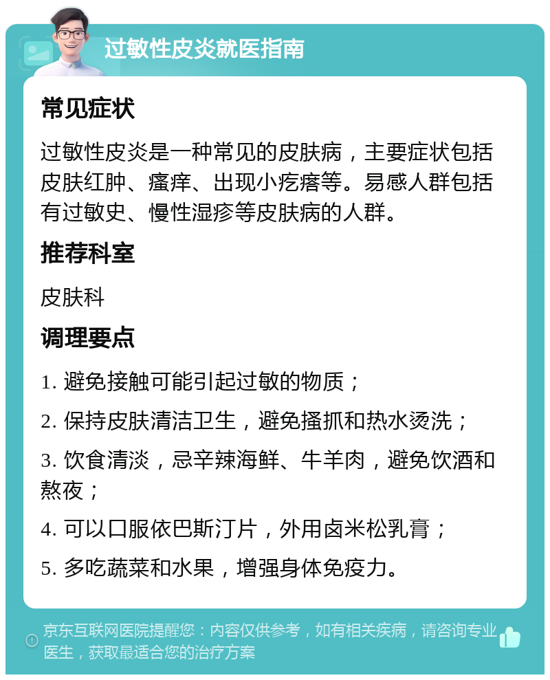 过敏性皮炎就医指南 常见症状 过敏性皮炎是一种常见的皮肤病，主要症状包括皮肤红肿、瘙痒、出现小疙瘩等。易感人群包括有过敏史、慢性湿疹等皮肤病的人群。 推荐科室 皮肤科 调理要点 1. 避免接触可能引起过敏的物质； 2. 保持皮肤清洁卫生，避免搔抓和热水烫洗； 3. 饮食清淡，忌辛辣海鲜、牛羊肉，避免饮酒和熬夜； 4. 可以口服依巴斯汀片，外用卤米松乳膏； 5. 多吃蔬菜和水果，增强身体免疫力。