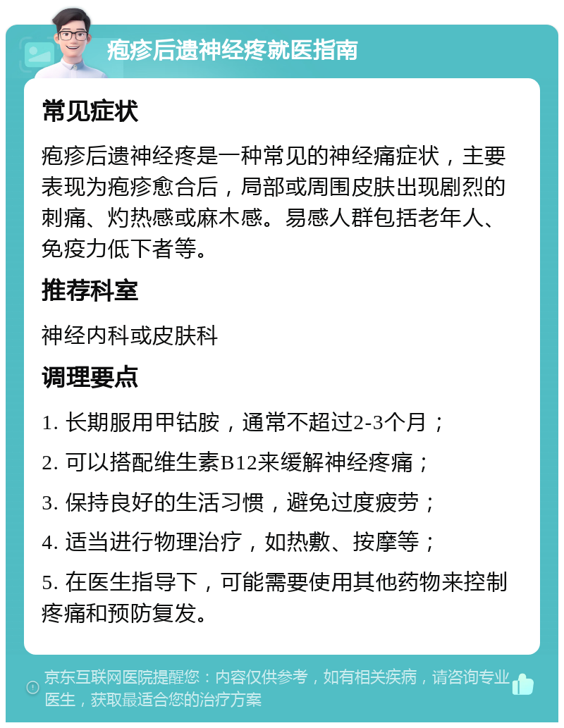 疱疹后遗神经疼就医指南 常见症状 疱疹后遗神经疼是一种常见的神经痛症状，主要表现为疱疹愈合后，局部或周围皮肤出现剧烈的刺痛、灼热感或麻木感。易感人群包括老年人、免疫力低下者等。 推荐科室 神经内科或皮肤科 调理要点 1. 长期服用甲钴胺，通常不超过2-3个月； 2. 可以搭配维生素B12来缓解神经疼痛； 3. 保持良好的生活习惯，避免过度疲劳； 4. 适当进行物理治疗，如热敷、按摩等； 5. 在医生指导下，可能需要使用其他药物来控制疼痛和预防复发。