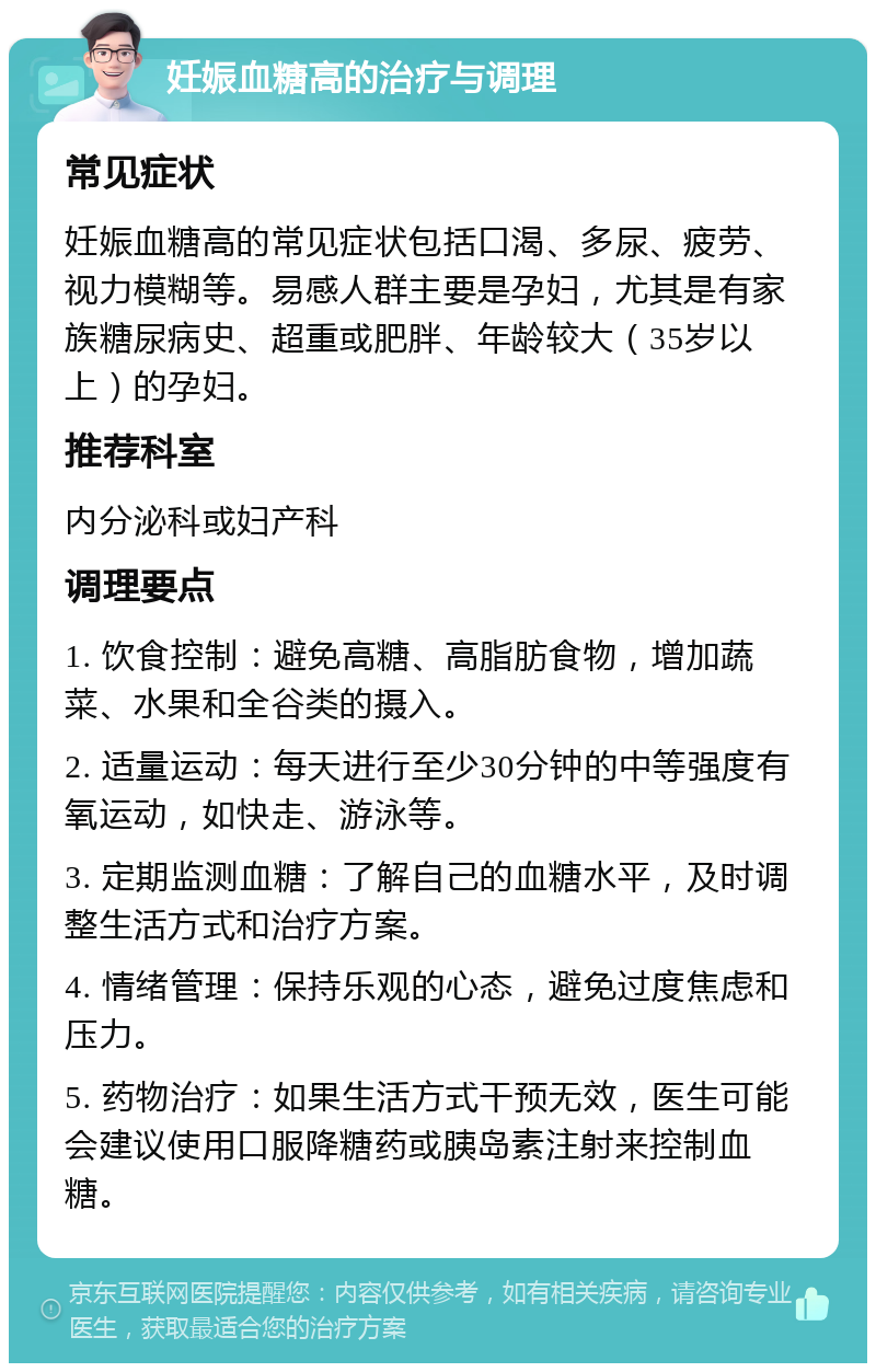 妊娠血糖高的治疗与调理 常见症状 妊娠血糖高的常见症状包括口渴、多尿、疲劳、视力模糊等。易感人群主要是孕妇，尤其是有家族糖尿病史、超重或肥胖、年龄较大（35岁以上）的孕妇。 推荐科室 内分泌科或妇产科 调理要点 1. 饮食控制：避免高糖、高脂肪食物，增加蔬菜、水果和全谷类的摄入。 2. 适量运动：每天进行至少30分钟的中等强度有氧运动，如快走、游泳等。 3. 定期监测血糖：了解自己的血糖水平，及时调整生活方式和治疗方案。 4. 情绪管理：保持乐观的心态，避免过度焦虑和压力。 5. 药物治疗：如果生活方式干预无效，医生可能会建议使用口服降糖药或胰岛素注射来控制血糖。