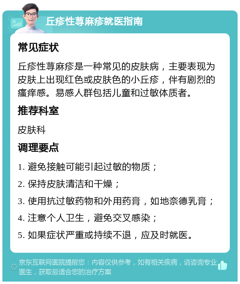 丘疹性荨麻疹就医指南 常见症状 丘疹性荨麻疹是一种常见的皮肤病，主要表现为皮肤上出现红色或皮肤色的小丘疹，伴有剧烈的瘙痒感。易感人群包括儿童和过敏体质者。 推荐科室 皮肤科 调理要点 1. 避免接触可能引起过敏的物质； 2. 保持皮肤清洁和干燥； 3. 使用抗过敏药物和外用药膏，如地奈德乳膏； 4. 注意个人卫生，避免交叉感染； 5. 如果症状严重或持续不退，应及时就医。