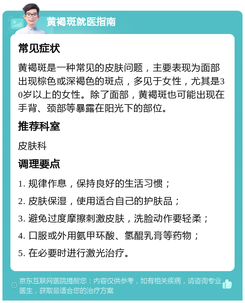 黄褐斑就医指南 常见症状 黄褐斑是一种常见的皮肤问题，主要表现为面部出现棕色或深褐色的斑点，多见于女性，尤其是30岁以上的女性。除了面部，黄褐斑也可能出现在手背、颈部等暴露在阳光下的部位。 推荐科室 皮肤科 调理要点 1. 规律作息，保持良好的生活习惯； 2. 皮肤保湿，使用适合自己的护肤品； 3. 避免过度摩擦刺激皮肤，洗脸动作要轻柔； 4. 口服或外用氨甲环酸、氢醌乳膏等药物； 5. 在必要时进行激光治疗。