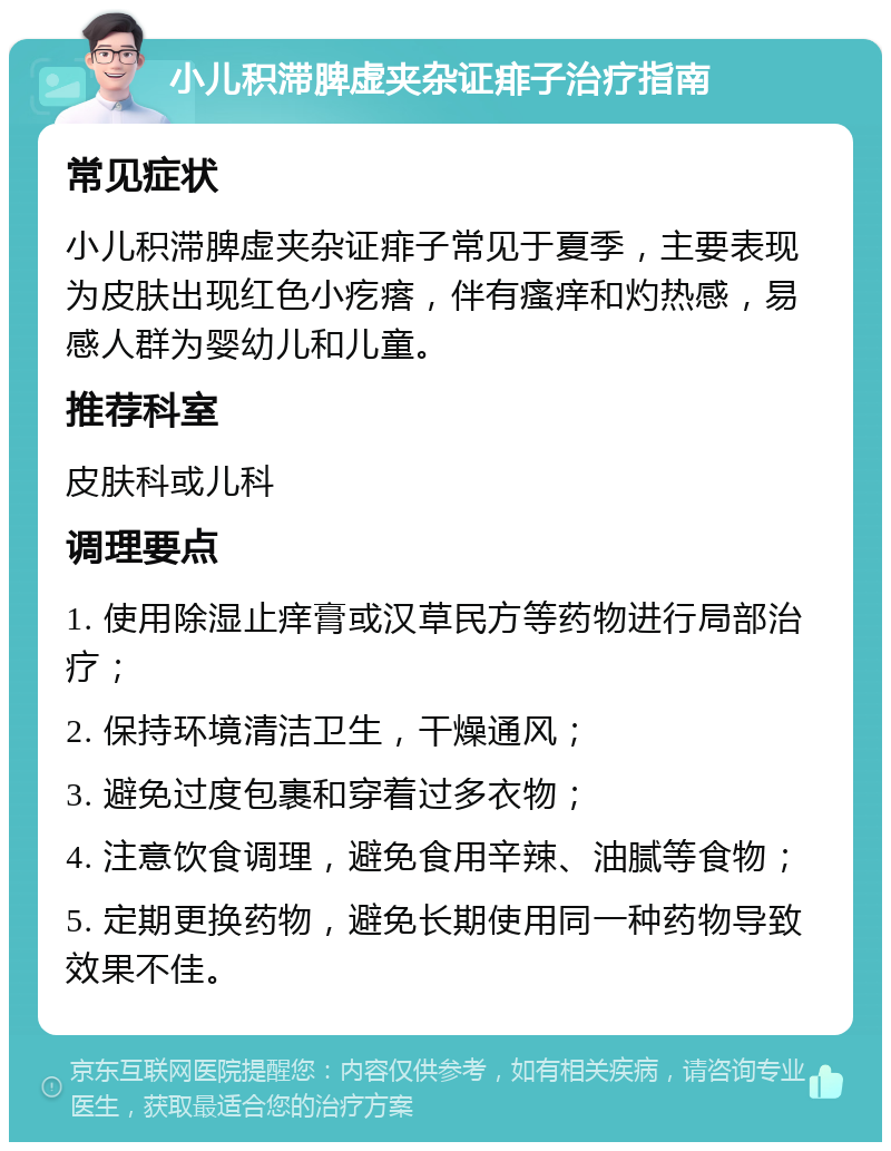 小儿积滞脾虚夹杂证痱子治疗指南 常见症状 小儿积滞脾虚夹杂证痱子常见于夏季，主要表现为皮肤出现红色小疙瘩，伴有瘙痒和灼热感，易感人群为婴幼儿和儿童。 推荐科室 皮肤科或儿科 调理要点 1. 使用除湿止痒膏或汉草民方等药物进行局部治疗； 2. 保持环境清洁卫生，干燥通风； 3. 避免过度包裹和穿着过多衣物； 4. 注意饮食调理，避免食用辛辣、油腻等食物； 5. 定期更换药物，避免长期使用同一种药物导致效果不佳。