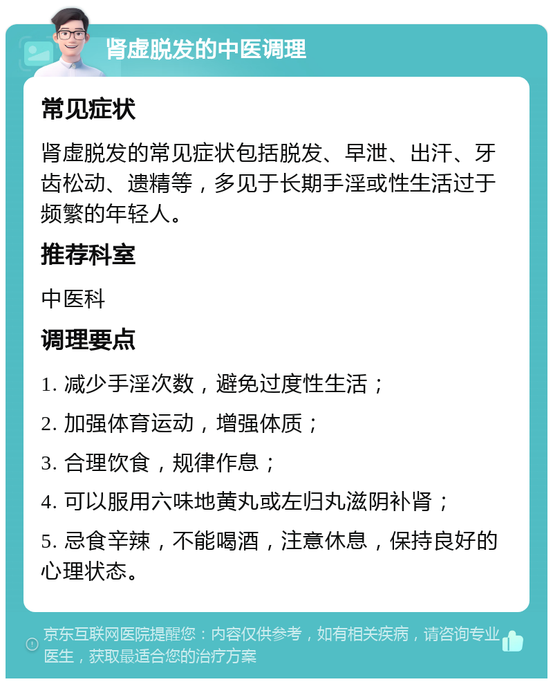 肾虚脱发的中医调理 常见症状 肾虚脱发的常见症状包括脱发、早泄、出汗、牙齿松动、遗精等，多见于长期手淫或性生活过于频繁的年轻人。 推荐科室 中医科 调理要点 1. 减少手淫次数，避免过度性生活； 2. 加强体育运动，增强体质； 3. 合理饮食，规律作息； 4. 可以服用六味地黄丸或左归丸滋阴补肾； 5. 忌食辛辣，不能喝酒，注意休息，保持良好的心理状态。