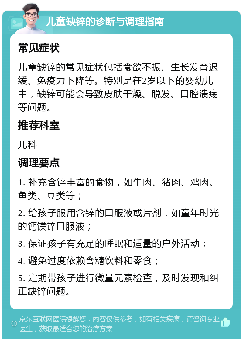 儿童缺锌的诊断与调理指南 常见症状 儿童缺锌的常见症状包括食欲不振、生长发育迟缓、免疫力下降等。特别是在2岁以下的婴幼儿中，缺锌可能会导致皮肤干燥、脱发、口腔溃疡等问题。 推荐科室 儿科 调理要点 1. 补充含锌丰富的食物，如牛肉、猪肉、鸡肉、鱼类、豆类等； 2. 给孩子服用含锌的口服液或片剂，如童年时光的钙镁锌口服液； 3. 保证孩子有充足的睡眠和适量的户外活动； 4. 避免过度依赖含糖饮料和零食； 5. 定期带孩子进行微量元素检查，及时发现和纠正缺锌问题。