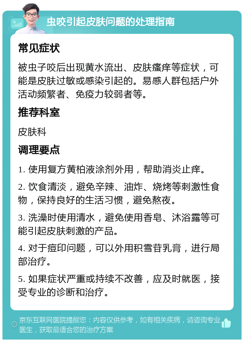 虫咬引起皮肤问题的处理指南 常见症状 被虫子咬后出现黄水流出、皮肤瘙痒等症状，可能是皮肤过敏或感染引起的。易感人群包括户外活动频繁者、免疫力较弱者等。 推荐科室 皮肤科 调理要点 1. 使用复方黄柏液涂剂外用，帮助消炎止痒。 2. 饮食清淡，避免辛辣、油炸、烧烤等刺激性食物，保持良好的生活习惯，避免熬夜。 3. 洗澡时使用清水，避免使用香皂、沐浴露等可能引起皮肤刺激的产品。 4. 对于痘印问题，可以外用积雪苷乳膏，进行局部治疗。 5. 如果症状严重或持续不改善，应及时就医，接受专业的诊断和治疗。