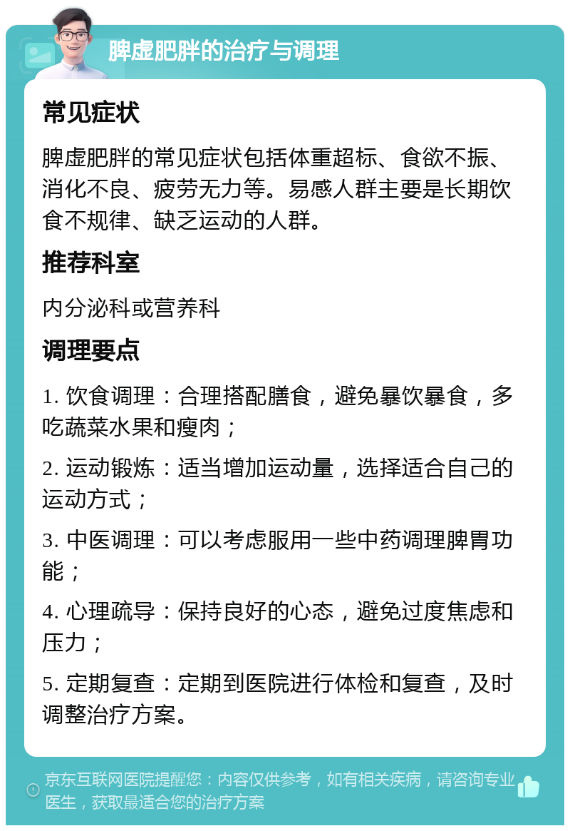 脾虚肥胖的治疗与调理 常见症状 脾虚肥胖的常见症状包括体重超标、食欲不振、消化不良、疲劳无力等。易感人群主要是长期饮食不规律、缺乏运动的人群。 推荐科室 内分泌科或营养科 调理要点 1. 饮食调理：合理搭配膳食，避免暴饮暴食，多吃蔬菜水果和瘦肉； 2. 运动锻炼：适当增加运动量，选择适合自己的运动方式； 3. 中医调理：可以考虑服用一些中药调理脾胃功能； 4. 心理疏导：保持良好的心态，避免过度焦虑和压力； 5. 定期复查：定期到医院进行体检和复查，及时调整治疗方案。