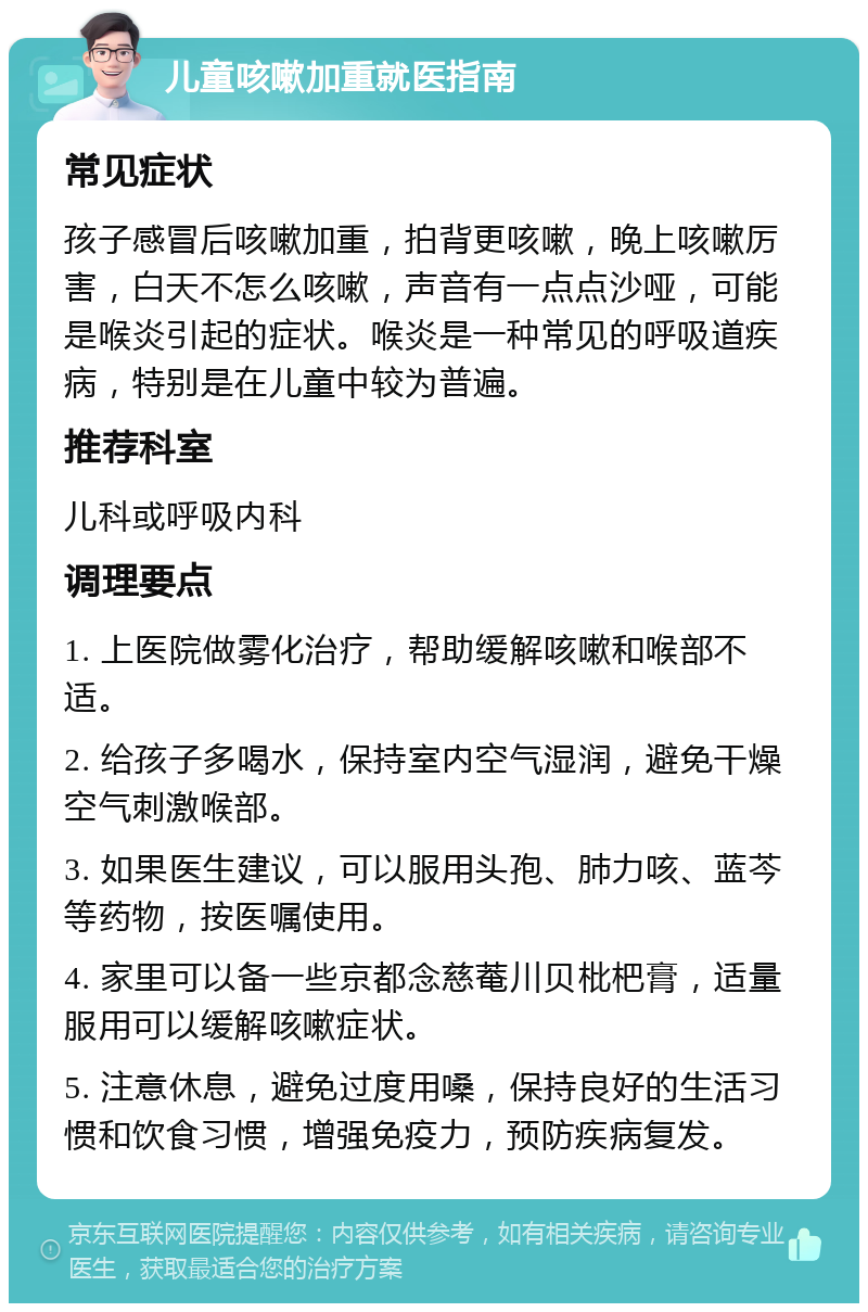 儿童咳嗽加重就医指南 常见症状 孩子感冒后咳嗽加重，拍背更咳嗽，晚上咳嗽厉害，白天不怎么咳嗽，声音有一点点沙哑，可能是喉炎引起的症状。喉炎是一种常见的呼吸道疾病，特别是在儿童中较为普遍。 推荐科室 儿科或呼吸内科 调理要点 1. 上医院做雾化治疗，帮助缓解咳嗽和喉部不适。 2. 给孩子多喝水，保持室内空气湿润，避免干燥空气刺激喉部。 3. 如果医生建议，可以服用头孢、肺力咳、蓝芩等药物，按医嘱使用。 4. 家里可以备一些京都念慈菴川贝枇杷膏，适量服用可以缓解咳嗽症状。 5. 注意休息，避免过度用嗓，保持良好的生活习惯和饮食习惯，增强免疫力，预防疾病复发。