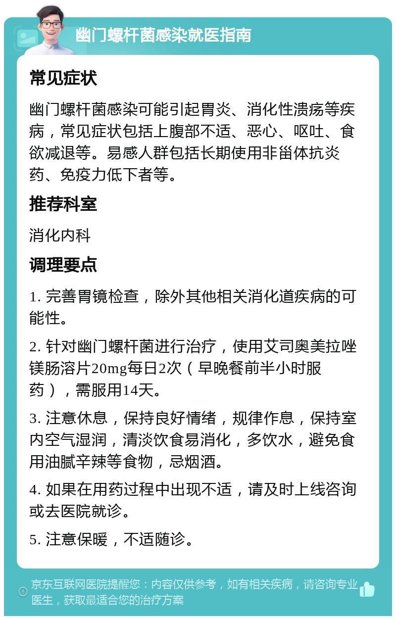 幽门螺杆菌感染就医指南 常见症状 幽门螺杆菌感染可能引起胃炎、消化性溃疡等疾病，常见症状包括上腹部不适、恶心、呕吐、食欲减退等。易感人群包括长期使用非甾体抗炎药、免疫力低下者等。 推荐科室 消化内科 调理要点 1. 完善胃镜检查，除外其他相关消化道疾病的可能性。 2. 针对幽门螺杆菌进行治疗，使用艾司奥美拉唑镁肠溶片20mg每日2次（早晚餐前半小时服药），需服用14天。 3. 注意休息，保持良好情绪，规律作息，保持室内空气湿润，清淡饮食易消化，多饮水，避免食用油腻辛辣等食物，忌烟酒。 4. 如果在用药过程中出现不适，请及时上线咨询或去医院就诊。 5. 注意保暖，不适随诊。