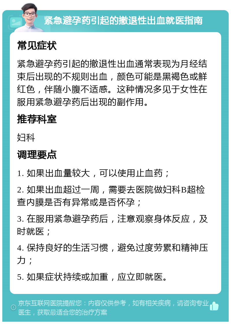 紧急避孕药引起的撤退性出血就医指南 常见症状 紧急避孕药引起的撤退性出血通常表现为月经结束后出现的不规则出血，颜色可能是黑褐色或鲜红色，伴随小腹不适感。这种情况多见于女性在服用紧急避孕药后出现的副作用。 推荐科室 妇科 调理要点 1. 如果出血量较大，可以使用止血药； 2. 如果出血超过一周，需要去医院做妇科B超检查内膜是否有异常或是否怀孕； 3. 在服用紧急避孕药后，注意观察身体反应，及时就医； 4. 保持良好的生活习惯，避免过度劳累和精神压力； 5. 如果症状持续或加重，应立即就医。