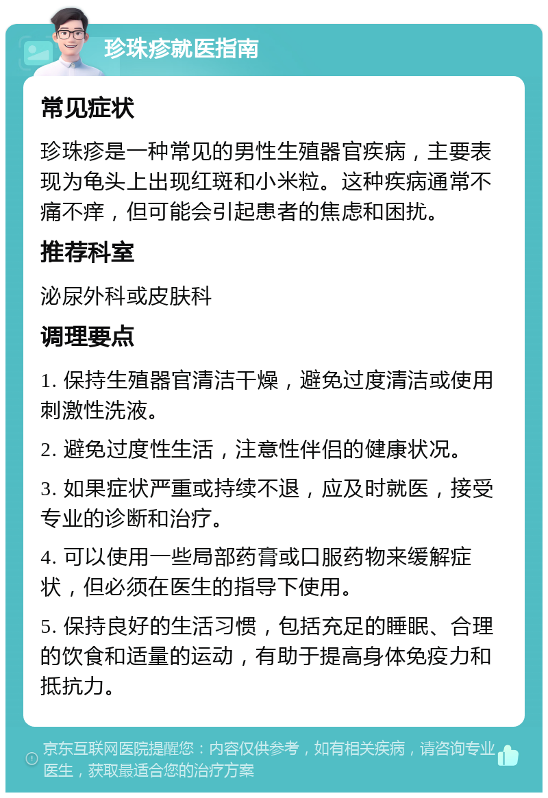 珍珠疹就医指南 常见症状 珍珠疹是一种常见的男性生殖器官疾病，主要表现为龟头上出现红斑和小米粒。这种疾病通常不痛不痒，但可能会引起患者的焦虑和困扰。 推荐科室 泌尿外科或皮肤科 调理要点 1. 保持生殖器官清洁干燥，避免过度清洁或使用刺激性洗液。 2. 避免过度性生活，注意性伴侣的健康状况。 3. 如果症状严重或持续不退，应及时就医，接受专业的诊断和治疗。 4. 可以使用一些局部药膏或口服药物来缓解症状，但必须在医生的指导下使用。 5. 保持良好的生活习惯，包括充足的睡眠、合理的饮食和适量的运动，有助于提高身体免疫力和抵抗力。