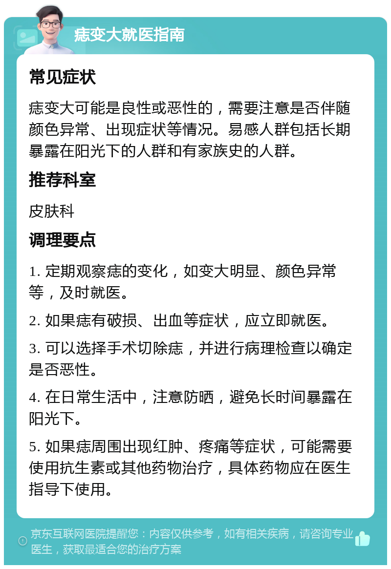 痣变大就医指南 常见症状 痣变大可能是良性或恶性的，需要注意是否伴随颜色异常、出现症状等情况。易感人群包括长期暴露在阳光下的人群和有家族史的人群。 推荐科室 皮肤科 调理要点 1. 定期观察痣的变化，如变大明显、颜色异常等，及时就医。 2. 如果痣有破损、出血等症状，应立即就医。 3. 可以选择手术切除痣，并进行病理检查以确定是否恶性。 4. 在日常生活中，注意防晒，避免长时间暴露在阳光下。 5. 如果痣周围出现红肿、疼痛等症状，可能需要使用抗生素或其他药物治疗，具体药物应在医生指导下使用。