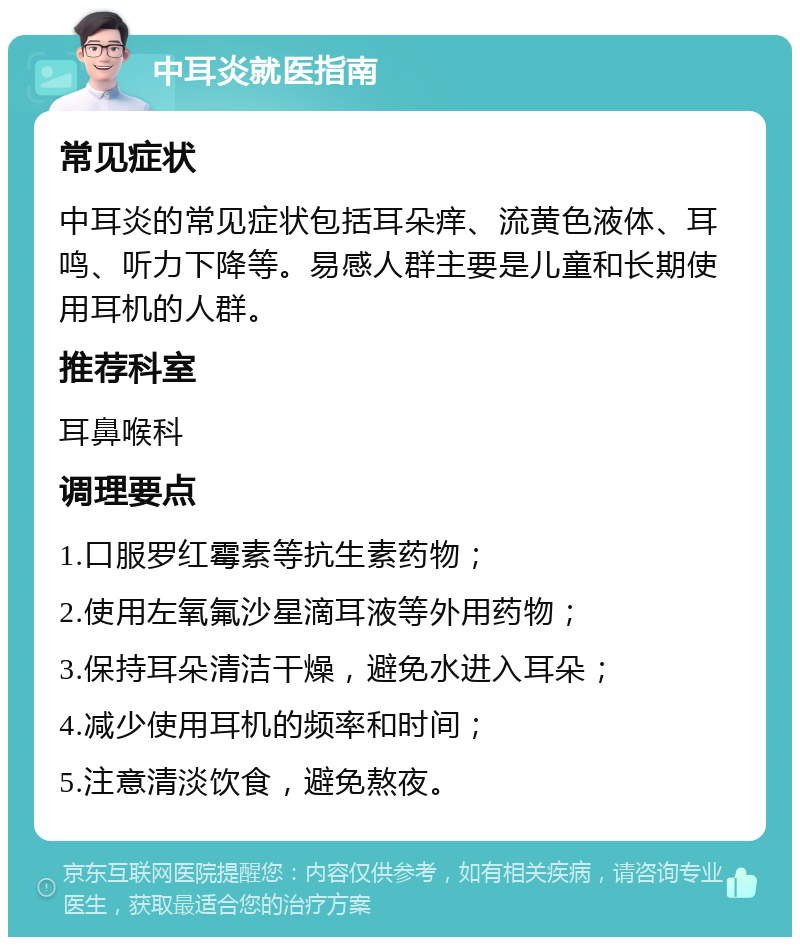 中耳炎就医指南 常见症状 中耳炎的常见症状包括耳朵痒、流黄色液体、耳鸣、听力下降等。易感人群主要是儿童和长期使用耳机的人群。 推荐科室 耳鼻喉科 调理要点 1.口服罗红霉素等抗生素药物； 2.使用左氧氟沙星滴耳液等外用药物； 3.保持耳朵清洁干燥，避免水进入耳朵； 4.减少使用耳机的频率和时间； 5.注意清淡饮食，避免熬夜。