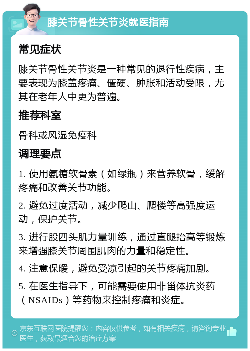 膝关节骨性关节炎就医指南 常见症状 膝关节骨性关节炎是一种常见的退行性疾病，主要表现为膝盖疼痛、僵硬、肿胀和活动受限，尤其在老年人中更为普遍。 推荐科室 骨科或风湿免疫科 调理要点 1. 使用氨糖软骨素（如绿瓶）来营养软骨，缓解疼痛和改善关节功能。 2. 避免过度活动，减少爬山、爬楼等高强度运动，保护关节。 3. 进行股四头肌力量训练，通过直腿抬高等锻炼来增强膝关节周围肌肉的力量和稳定性。 4. 注意保暖，避免受凉引起的关节疼痛加剧。 5. 在医生指导下，可能需要使用非甾体抗炎药（NSAIDs）等药物来控制疼痛和炎症。