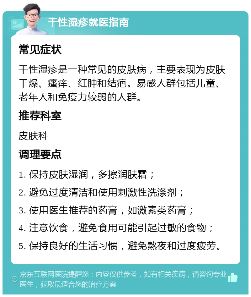 干性湿疹就医指南 常见症状 干性湿疹是一种常见的皮肤病，主要表现为皮肤干燥、瘙痒、红肿和结疤。易感人群包括儿童、老年人和免疫力较弱的人群。 推荐科室 皮肤科 调理要点 1. 保持皮肤湿润，多擦润肤霜； 2. 避免过度清洁和使用刺激性洗涤剂； 3. 使用医生推荐的药膏，如激素类药膏； 4. 注意饮食，避免食用可能引起过敏的食物； 5. 保持良好的生活习惯，避免熬夜和过度疲劳。