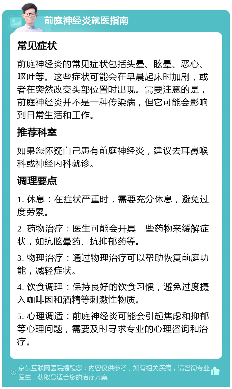 前庭神经炎就医指南 常见症状 前庭神经炎的常见症状包括头晕、眩晕、恶心、呕吐等。这些症状可能会在早晨起床时加剧，或者在突然改变头部位置时出现。需要注意的是，前庭神经炎并不是一种传染病，但它可能会影响到日常生活和工作。 推荐科室 如果您怀疑自己患有前庭神经炎，建议去耳鼻喉科或神经内科就诊。 调理要点 1. 休息：在症状严重时，需要充分休息，避免过度劳累。 2. 药物治疗：医生可能会开具一些药物来缓解症状，如抗眩晕药、抗抑郁药等。 3. 物理治疗：通过物理治疗可以帮助恢复前庭功能，减轻症状。 4. 饮食调理：保持良好的饮食习惯，避免过度摄入咖啡因和酒精等刺激性物质。 5. 心理调适：前庭神经炎可能会引起焦虑和抑郁等心理问题，需要及时寻求专业的心理咨询和治疗。