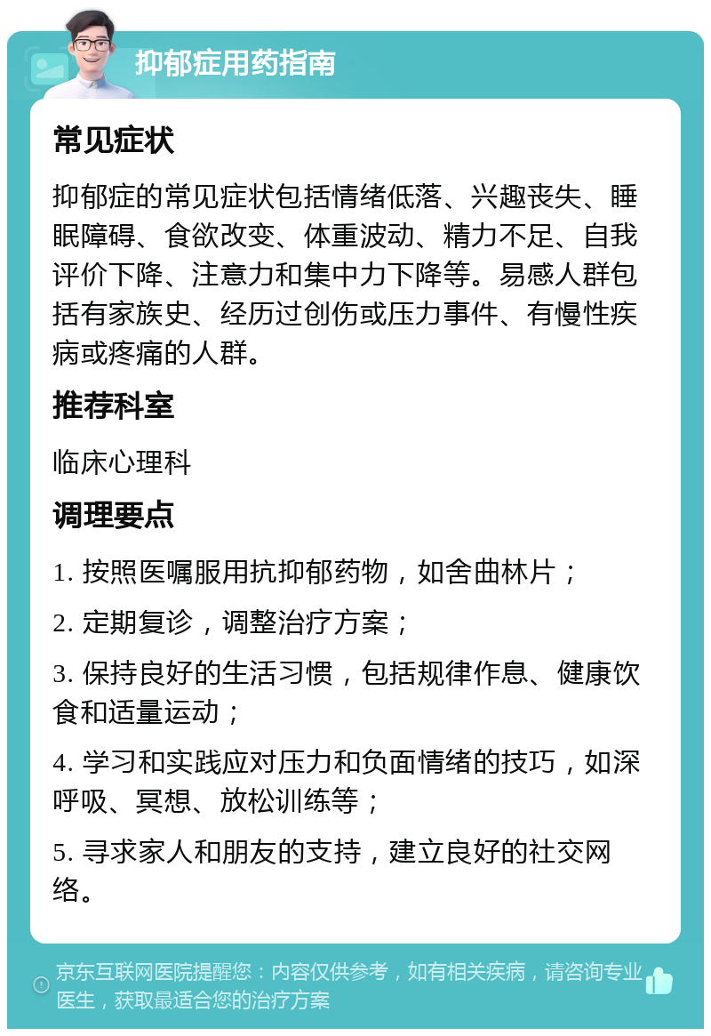 抑郁症用药指南 常见症状 抑郁症的常见症状包括情绪低落、兴趣丧失、睡眠障碍、食欲改变、体重波动、精力不足、自我评价下降、注意力和集中力下降等。易感人群包括有家族史、经历过创伤或压力事件、有慢性疾病或疼痛的人群。 推荐科室 临床心理科 调理要点 1. 按照医嘱服用抗抑郁药物，如舍曲林片； 2. 定期复诊，调整治疗方案； 3. 保持良好的生活习惯，包括规律作息、健康饮食和适量运动； 4. 学习和实践应对压力和负面情绪的技巧，如深呼吸、冥想、放松训练等； 5. 寻求家人和朋友的支持，建立良好的社交网络。