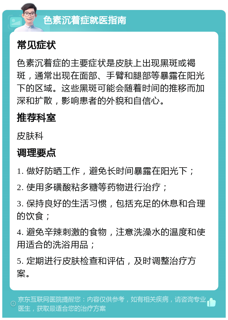 色素沉着症就医指南 常见症状 色素沉着症的主要症状是皮肤上出现黑斑或褐斑，通常出现在面部、手臂和腿部等暴露在阳光下的区域。这些黑斑可能会随着时间的推移而加深和扩散，影响患者的外貌和自信心。 推荐科室 皮肤科 调理要点 1. 做好防晒工作，避免长时间暴露在阳光下； 2. 使用多磺酸粘多糖等药物进行治疗； 3. 保持良好的生活习惯，包括充足的休息和合理的饮食； 4. 避免辛辣刺激的食物，注意洗澡水的温度和使用适合的洗浴用品； 5. 定期进行皮肤检查和评估，及时调整治疗方案。