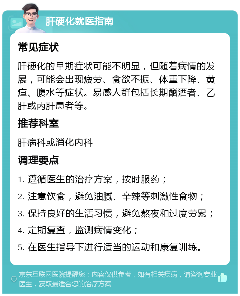 肝硬化就医指南 常见症状 肝硬化的早期症状可能不明显，但随着病情的发展，可能会出现疲劳、食欲不振、体重下降、黄疸、腹水等症状。易感人群包括长期酗酒者、乙肝或丙肝患者等。 推荐科室 肝病科或消化内科 调理要点 1. 遵循医生的治疗方案，按时服药； 2. 注意饮食，避免油腻、辛辣等刺激性食物； 3. 保持良好的生活习惯，避免熬夜和过度劳累； 4. 定期复查，监测病情变化； 5. 在医生指导下进行适当的运动和康复训练。