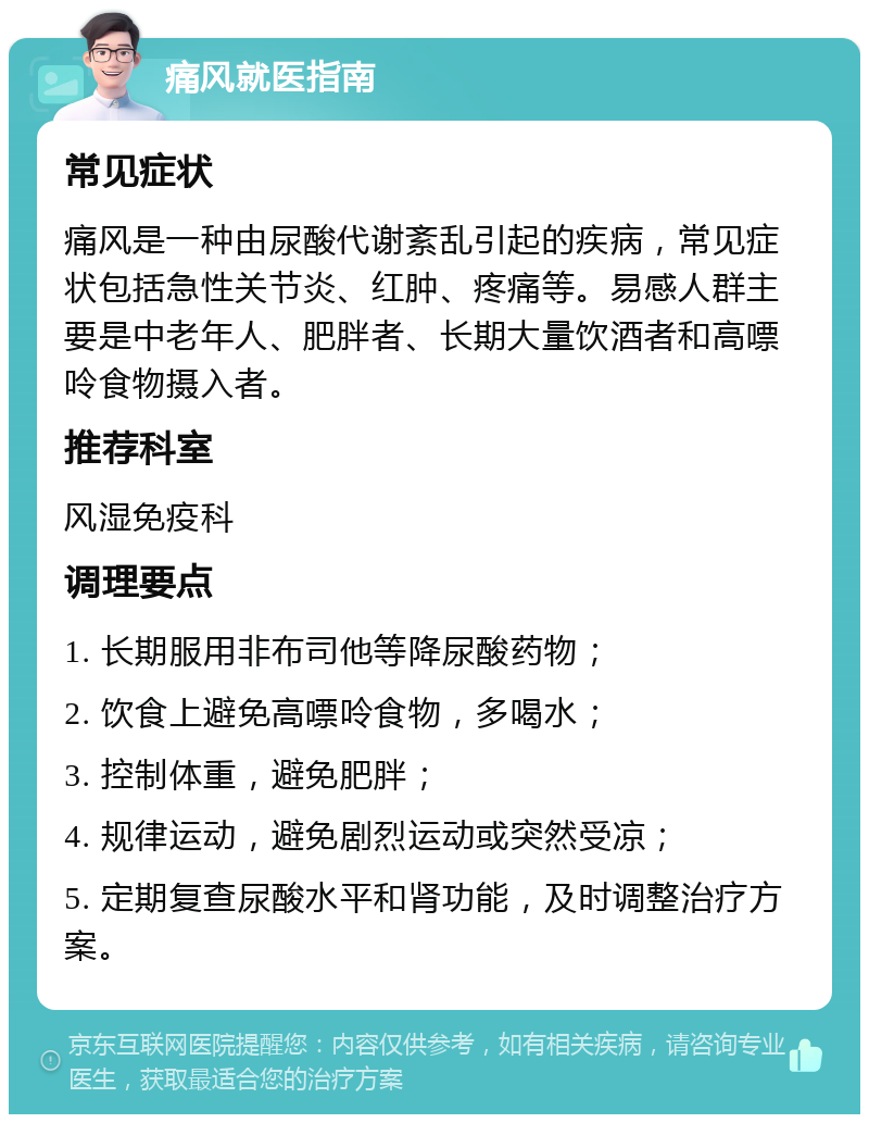 痛风就医指南 常见症状 痛风是一种由尿酸代谢紊乱引起的疾病，常见症状包括急性关节炎、红肿、疼痛等。易感人群主要是中老年人、肥胖者、长期大量饮酒者和高嘌呤食物摄入者。 推荐科室 风湿免疫科 调理要点 1. 长期服用非布司他等降尿酸药物； 2. 饮食上避免高嘌呤食物，多喝水； 3. 控制体重，避免肥胖； 4. 规律运动，避免剧烈运动或突然受凉； 5. 定期复查尿酸水平和肾功能，及时调整治疗方案。