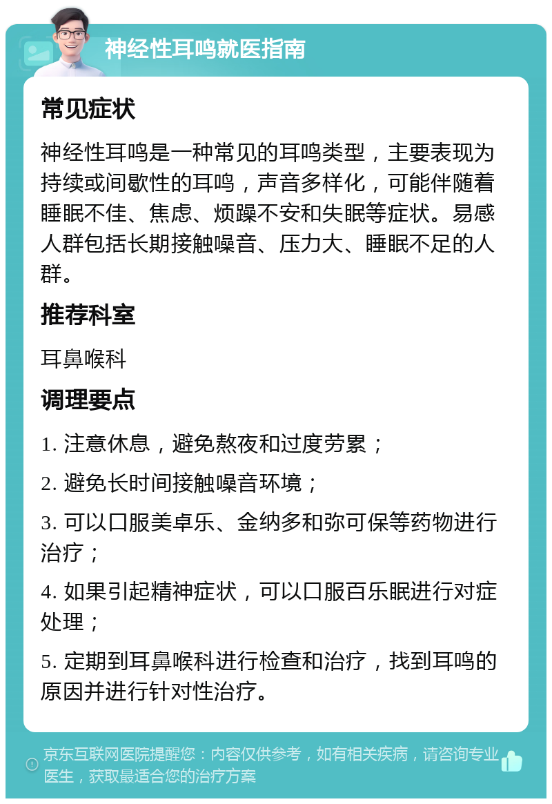 神经性耳鸣就医指南 常见症状 神经性耳鸣是一种常见的耳鸣类型，主要表现为持续或间歇性的耳鸣，声音多样化，可能伴随着睡眠不佳、焦虑、烦躁不安和失眠等症状。易感人群包括长期接触噪音、压力大、睡眠不足的人群。 推荐科室 耳鼻喉科 调理要点 1. 注意休息，避免熬夜和过度劳累； 2. 避免长时间接触噪音环境； 3. 可以口服美卓乐、金纳多和弥可保等药物进行治疗； 4. 如果引起精神症状，可以口服百乐眠进行对症处理； 5. 定期到耳鼻喉科进行检查和治疗，找到耳鸣的原因并进行针对性治疗。