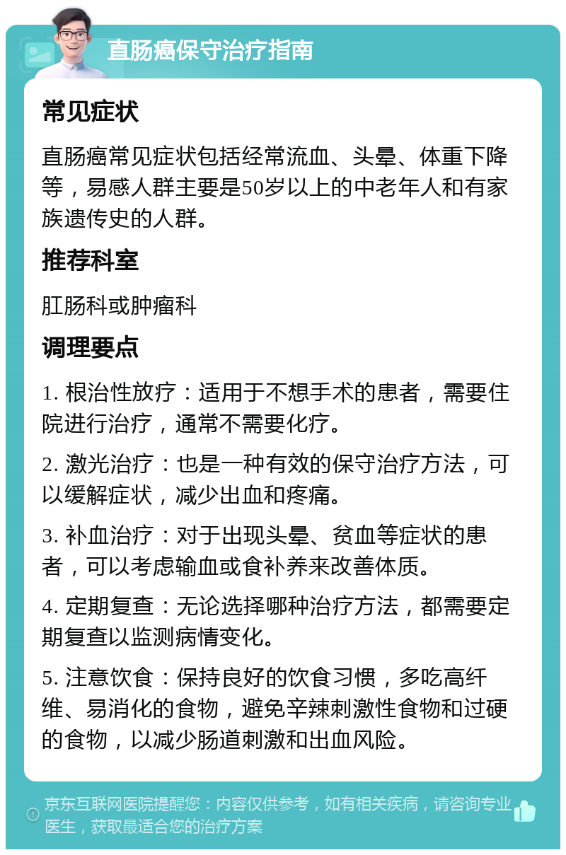 直肠癌保守治疗指南 常见症状 直肠癌常见症状包括经常流血、头晕、体重下降等，易感人群主要是50岁以上的中老年人和有家族遗传史的人群。 推荐科室 肛肠科或肿瘤科 调理要点 1. 根治性放疗：适用于不想手术的患者，需要住院进行治疗，通常不需要化疗。 2. 激光治疗：也是一种有效的保守治疗方法，可以缓解症状，减少出血和疼痛。 3. 补血治疗：对于出现头晕、贫血等症状的患者，可以考虑输血或食补养来改善体质。 4. 定期复查：无论选择哪种治疗方法，都需要定期复查以监测病情变化。 5. 注意饮食：保持良好的饮食习惯，多吃高纤维、易消化的食物，避免辛辣刺激性食物和过硬的食物，以减少肠道刺激和出血风险。