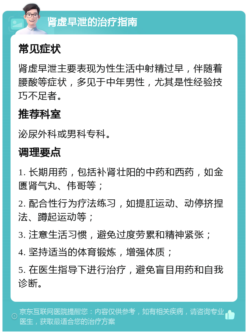 肾虚早泄的治疗指南 常见症状 肾虚早泄主要表现为性生活中射精过早，伴随着腰酸等症状，多见于中年男性，尤其是性经验技巧不足者。 推荐科室 泌尿外科或男科专科。 调理要点 1. 长期用药，包括补肾壮阳的中药和西药，如金匮肾气丸、伟哥等； 2. 配合性行为疗法练习，如提肛运动、动停挤捏法、蹲起运动等； 3. 注意生活习惯，避免过度劳累和精神紧张； 4. 坚持适当的体育锻炼，增强体质； 5. 在医生指导下进行治疗，避免盲目用药和自我诊断。