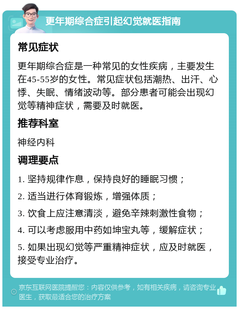 更年期综合症引起幻觉就医指南 常见症状 更年期综合症是一种常见的女性疾病，主要发生在45-55岁的女性。常见症状包括潮热、出汗、心悸、失眠、情绪波动等。部分患者可能会出现幻觉等精神症状，需要及时就医。 推荐科室 神经内科 调理要点 1. 坚持规律作息，保持良好的睡眠习惯； 2. 适当进行体育锻炼，增强体质； 3. 饮食上应注意清淡，避免辛辣刺激性食物； 4. 可以考虑服用中药如坤宝丸等，缓解症状； 5. 如果出现幻觉等严重精神症状，应及时就医，接受专业治疗。