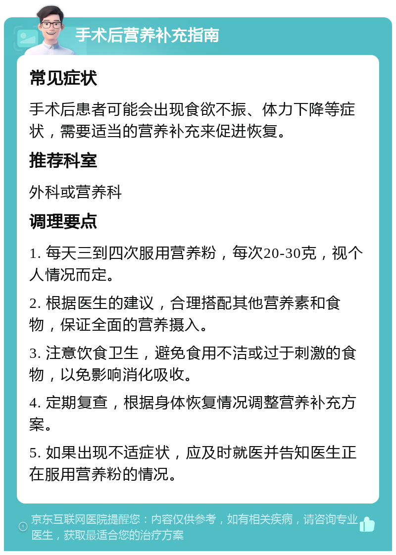 手术后营养补充指南 常见症状 手术后患者可能会出现食欲不振、体力下降等症状，需要适当的营养补充来促进恢复。 推荐科室 外科或营养科 调理要点 1. 每天三到四次服用营养粉，每次20-30克，视个人情况而定。 2. 根据医生的建议，合理搭配其他营养素和食物，保证全面的营养摄入。 3. 注意饮食卫生，避免食用不洁或过于刺激的食物，以免影响消化吸收。 4. 定期复查，根据身体恢复情况调整营养补充方案。 5. 如果出现不适症状，应及时就医并告知医生正在服用营养粉的情况。