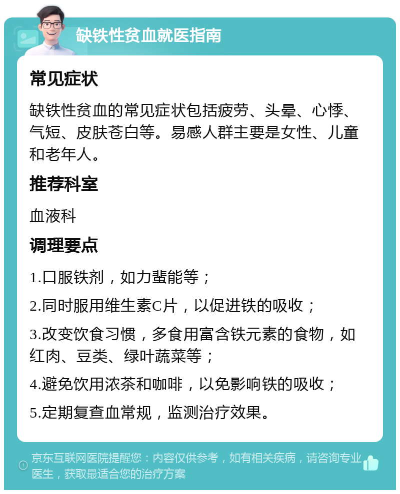 缺铁性贫血就医指南 常见症状 缺铁性贫血的常见症状包括疲劳、头晕、心悸、气短、皮肤苍白等。易感人群主要是女性、儿童和老年人。 推荐科室 血液科 调理要点 1.口服铁剂，如力蜚能等； 2.同时服用维生素C片，以促进铁的吸收； 3.改变饮食习惯，多食用富含铁元素的食物，如红肉、豆类、绿叶蔬菜等； 4.避免饮用浓茶和咖啡，以免影响铁的吸收； 5.定期复查血常规，监测治疗效果。